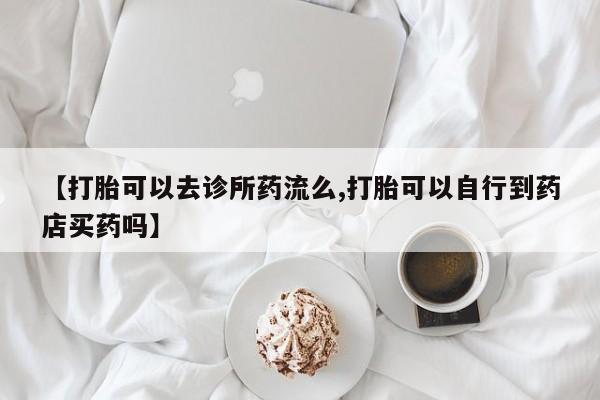 米非米索购买联系【打胎可以去诊所药流么,打胎可以自行到药店买药吗】