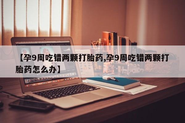 米非米索购买联系【孕9周吃错两颗打胎药,孕9周吃错两颗打胎药怎么办】