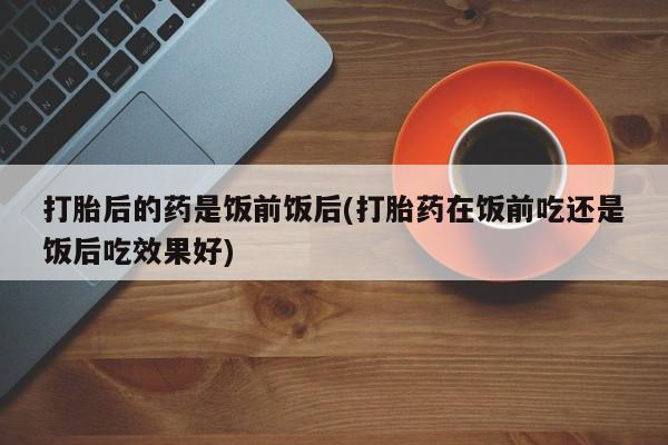 米非米索购买联系打胎后的药是饭前饭后(打胎药在饭前吃还是饭后吃效果好)