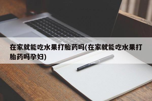 米非米索购买联系在家就能吃水果打胎药吗(在家就能吃水果打胎药吗孕妇)