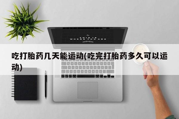 米非米索购买联系吃打胎药几天能运动(吃完打胎药多久可以运动)