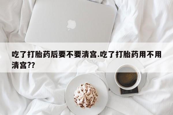 米非米索购买联系吃了打胎药后要不要清宫.吃了打胎药用不用清宫?？