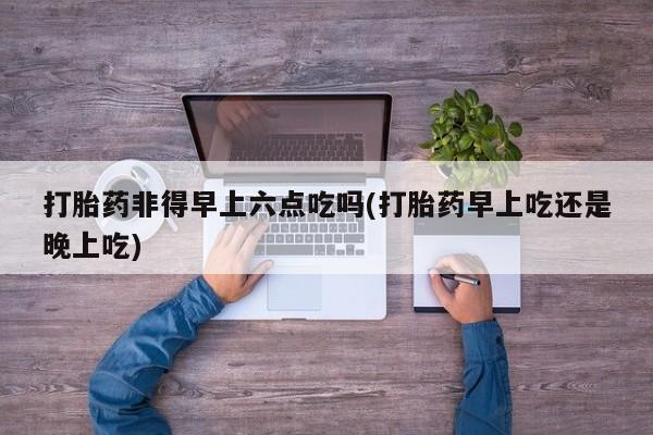 米非米索购买联系打胎药非得早上六点吃吗(打胎药早上吃还是晚上吃)