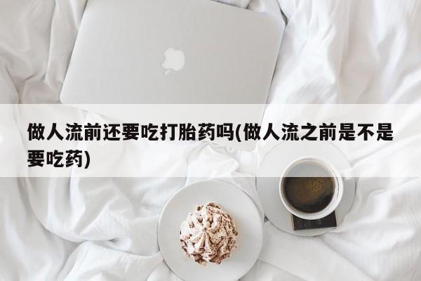 米非米索购买联系做人流前还要吃打胎药吗(做人流之前是不是要吃药)