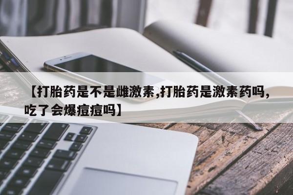 米非米索购买联系【打胎药是不是雌激素,打胎药是激素药吗,吃了会爆痘痘吗】