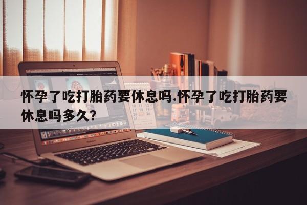 米非米索购买联系怀孕了吃打胎药要休息吗.怀孕了吃打胎药要休息吗多久？