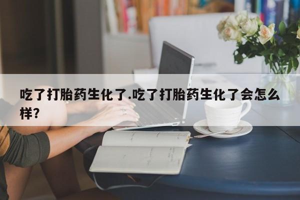 米非米索购买联系吃了打胎药生化了.吃了打胎药生化了会怎么样？