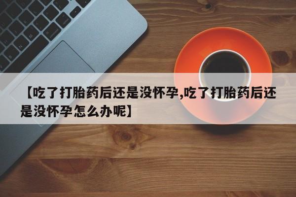 米非米索购买联系【吃了打胎药后还是没怀孕,吃了打胎药后还是没怀孕怎么办呢】