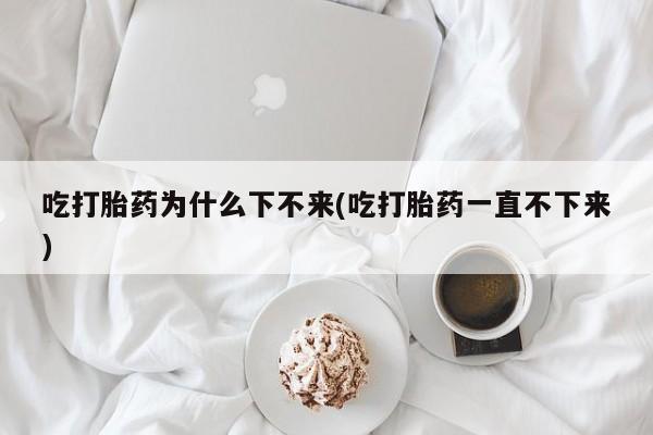 米非米索购买联系吃打胎药为什么下不来(吃打胎药一直不下来)
