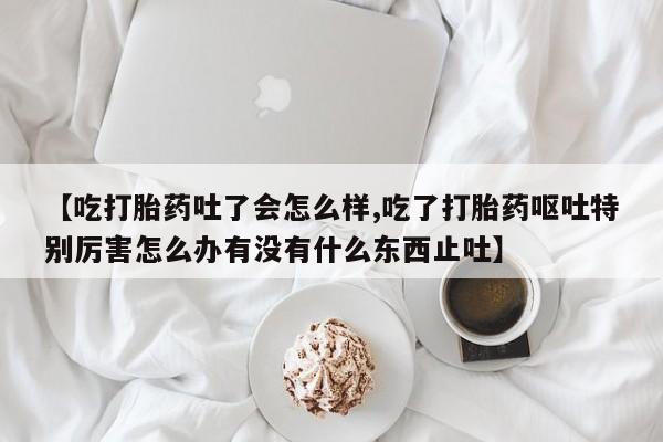 米非米索购买联系【吃打胎药吐了会怎么样,吃了打胎药呕吐特别厉害怎么办有没有什么东西止吐】