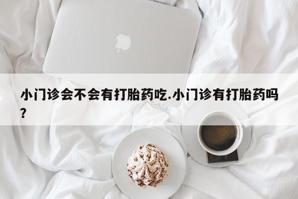 米非米索购买联系小门诊会不会有打胎药吃.小门诊有打胎药吗？