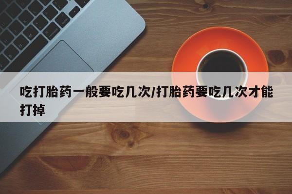 米非米索购买联系吃打胎药一般要吃几次/打胎药要吃几次才能打掉