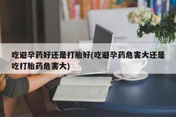 米非米索购买联系吃避孕药好还是打胎好(吃避孕药危害大还是吃打胎药危害大)