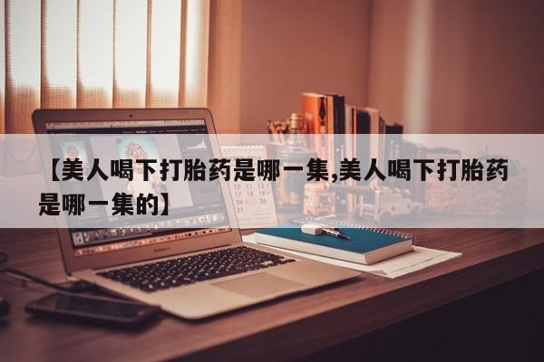 米非米索购买联系【美人喝下打胎药是哪一集,美人喝下打胎药是哪一集的】