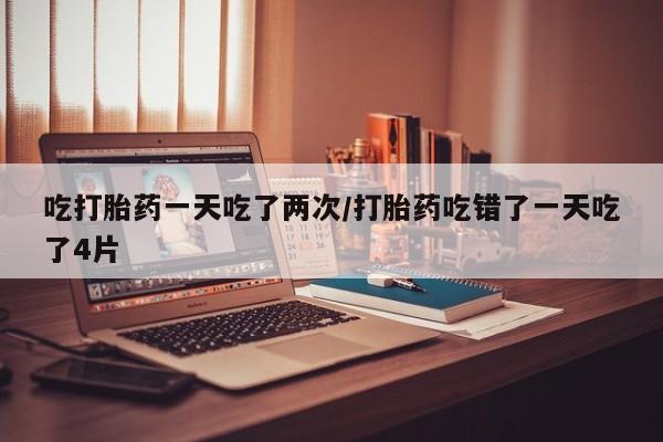 米非米索购买联系吃打胎药一天吃了两次/打胎药吃错了一天吃了4片