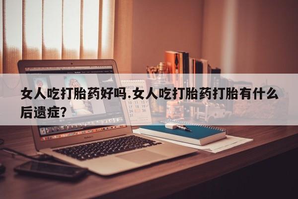 米非米索购买联系女人吃打胎药好吗.女人吃打胎药打胎有什么后遗症？
