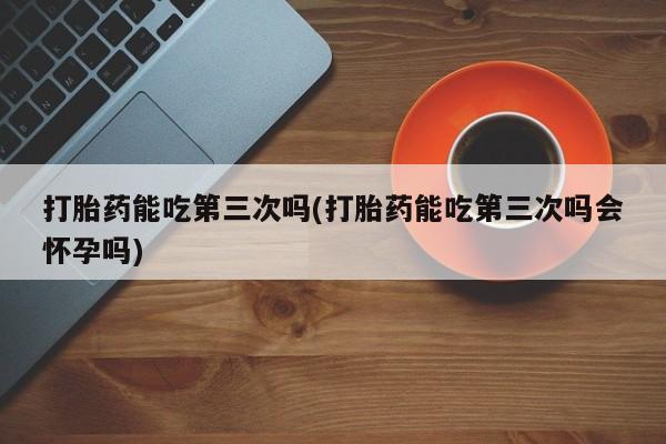 米非米索购买联系打胎药能吃第三次吗(打胎药能吃第三次吗会怀孕吗)