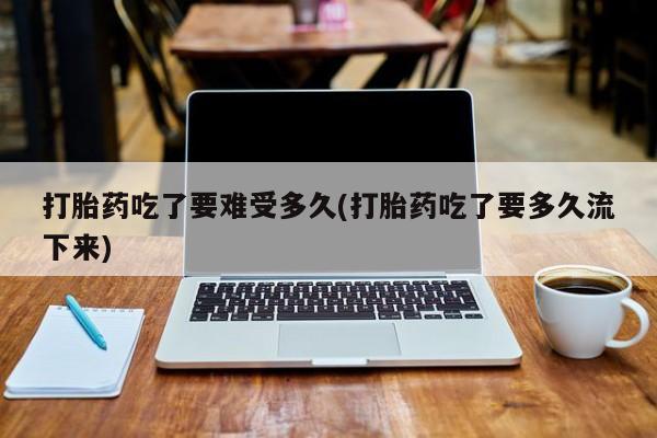 米非米索购买联系打胎药吃了要难受多久(打胎药吃了要多久流下来)