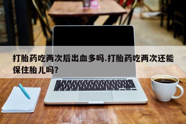 米非米索购买联系打胎药吃两次后出血多吗.打胎药吃两次还能保住胎儿吗？
