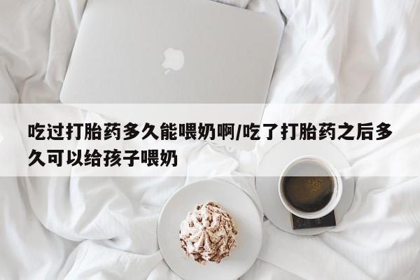 米非米索购买联系吃过打胎药多久能喂奶啊/吃了打胎药之后多久可以给孩子喂奶