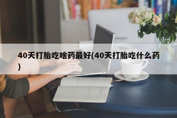 米非米索购买联系40天打胎吃啥药最好(40天打胎吃什么药)