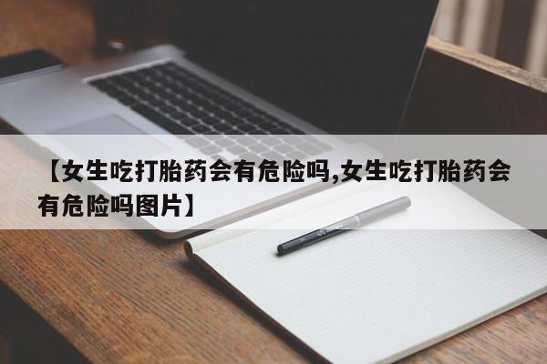 米非米索购买联系【女生吃打胎药会有危险吗,女生吃打胎药会有危险吗图片】