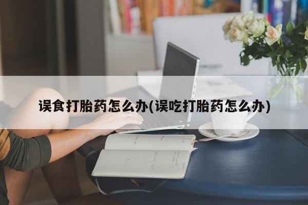 米非米索购买联系误食打胎药怎么办(误吃打胎药怎么办)