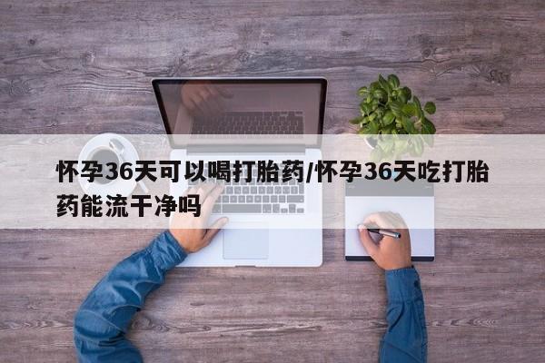 米非米索购买联系怀孕36天可以喝打胎药/怀孕36天吃打胎药能流干净吗