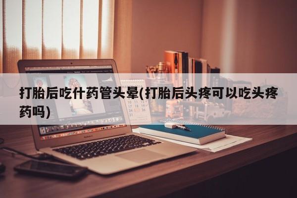 米非米索购买联系打胎后吃什药管头晕(打胎后头疼可以吃头疼药吗)