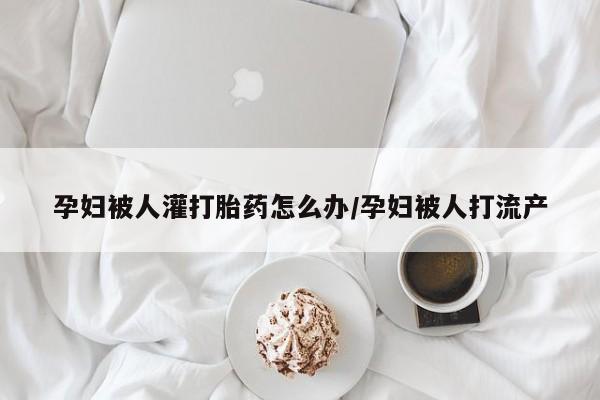 米非米索购买联系孕妇被人灌打胎药怎么办/孕妇被人打流产