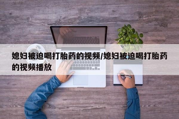 米非米索购买联系媳妇被迫喝打胎药的视频/媳妇被迫喝打胎药的视频播放