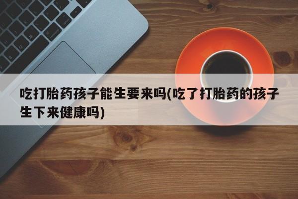 米非米索购买联系吃打胎药孩子能生要来吗(吃了打胎药的孩子生下来健康吗)