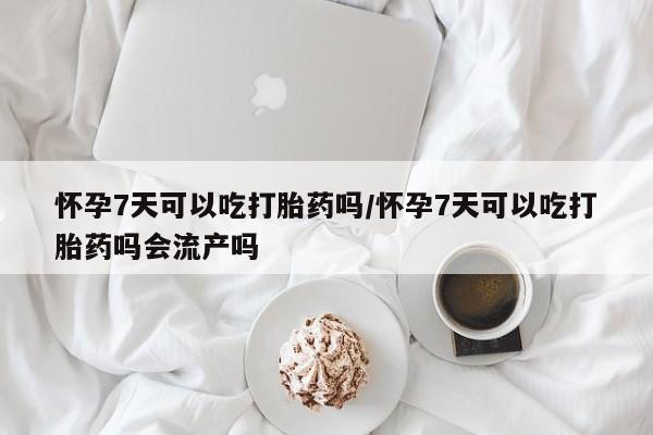 米非米索购买联系怀孕7天可以吃打胎药吗/怀孕7天可以吃打胎药吗会流产吗