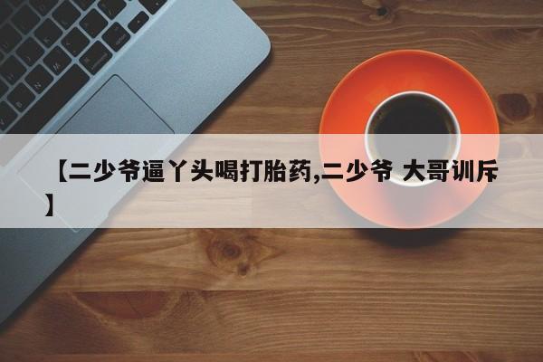 米非米索购买联系【二少爷逼丫头喝打胎药,二少爷 大哥训斥】