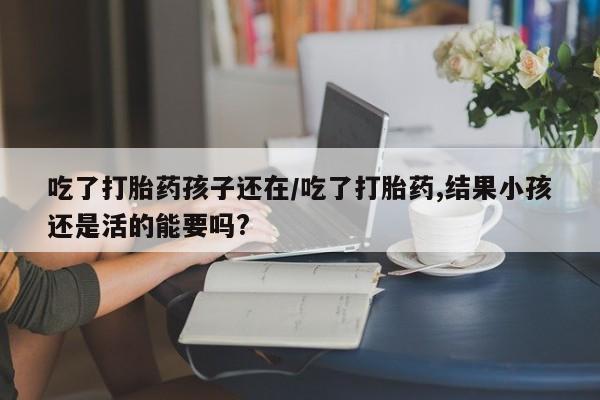 米非米索购买联系吃了打胎药孩子还在/吃了打胎药,结果小孩还是活的能要吗?