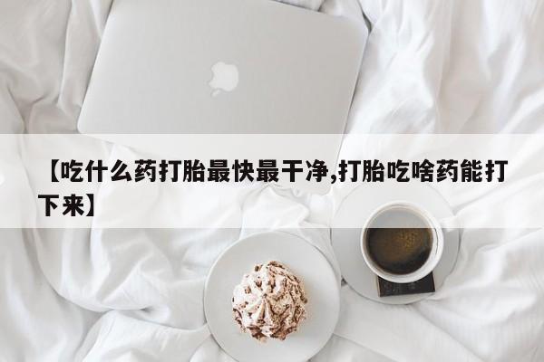 米非米索购买联系【吃什么药打胎最快最干净,打胎吃啥药能打下来】