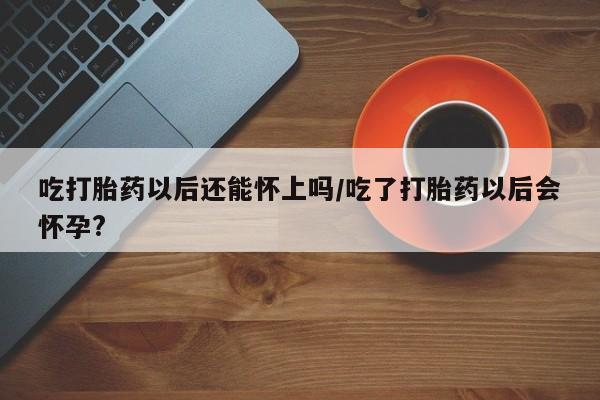 米非米索购买联系吃打胎药以后还能怀上吗/吃了打胎药以后会怀孕?
