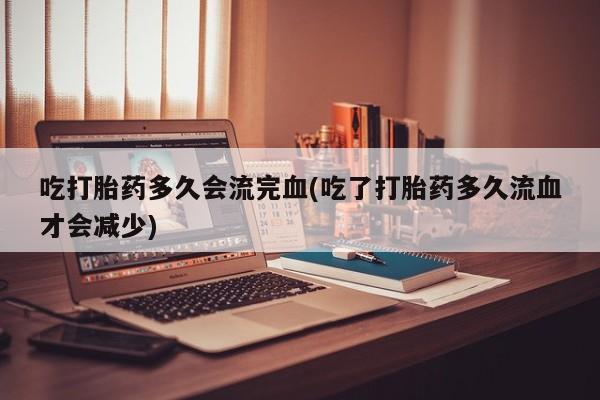 米非米索购买联系吃打胎药多久会流完血(吃了打胎药多久流血才会减少)