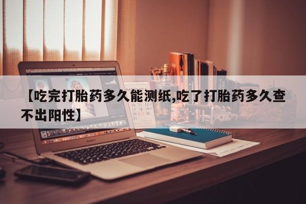 米非米索购买联系【吃完打胎药多久能测纸,吃了打胎药多久查不出阳性】