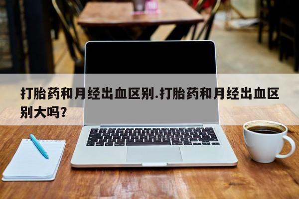 米非米索购买联系打胎药和月经出血区别.打胎药和月经出血区别大吗？
