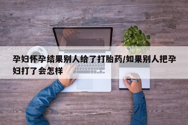米非米索购买联系孕妇怀孕结果别人给了打胎药/如果别人把孕妇打了会怎样