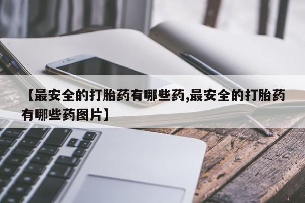 米非米索购买联系【最安全的打胎药有哪些药,最安全的打胎药有哪些药图片】