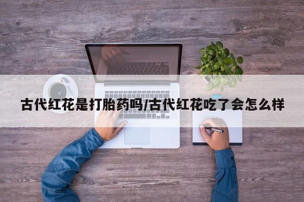 米非米索购买联系古代红花是打胎药吗/古代红花吃了会怎么样