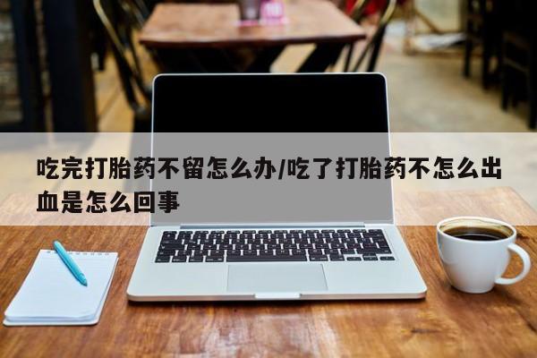 米非米索购买联系吃完打胎药不留怎么办/吃了打胎药不怎么出血是怎么回事