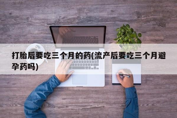 米非米索购买联系打胎后要吃三个月的药(流产后要吃三个月避孕药吗)