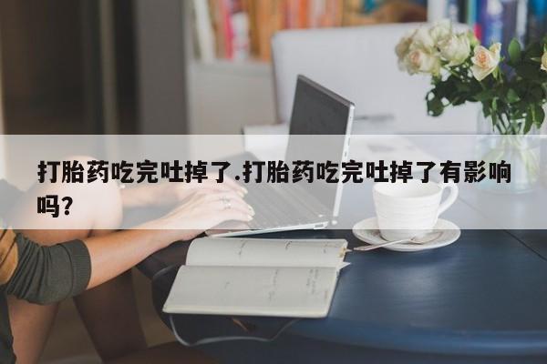 米非米索购买联系打胎药吃完吐掉了.打胎药吃完吐掉了有影响吗？