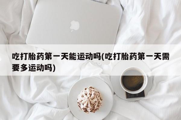 米非米索购买联系吃打胎药第一天能运动吗(吃打胎药第一天需要多运动吗)